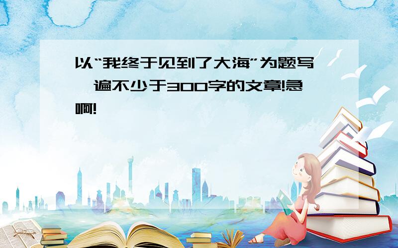 以“我终于见到了大海”为题写一遍不少于300字的文章!急啊!