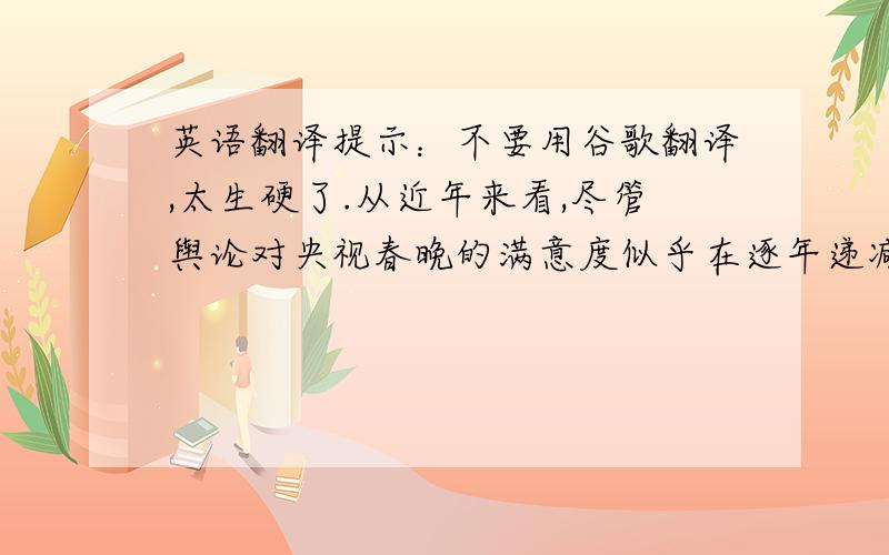 英语翻译提示：不要用谷歌翻译,太生硬了.从近年来看,尽管舆论对央视春晚的满意度似乎在逐年递减,但春晚的广告收入逐年上涨却