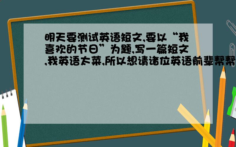 明天要测试英语短文,要以“我喜欢的节日”为题,写一篇短文,我英语太菜,所以想请诸位英语前辈帮帮忙.