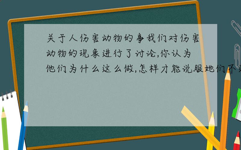 关于人伤害动物的事我们对伤害动物的现象进行了讨论,你认为他们为什么这么做,怎样才能说服她们不这么做?写 300字以上