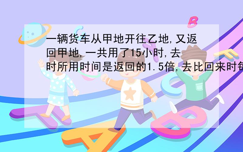 一辆货车从甲地开往乙地,又返回甲地,一共用了15小时,去时所用时间是返回的1.5倍,去比回来时每小时慢16