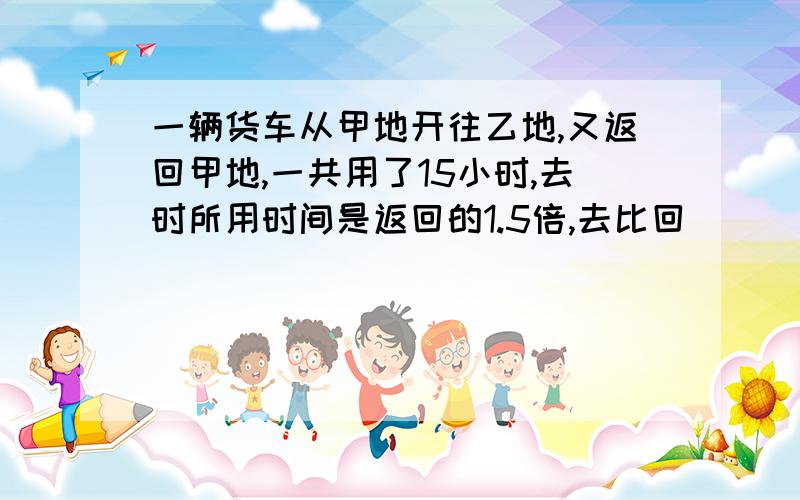 一辆货车从甲地开往乙地,又返回甲地,一共用了15小时,去时所用时间是返回的1.5倍,去比回