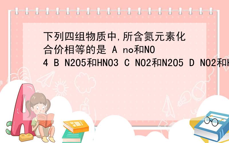 下列四组物质中,所含氮元素化合价相等的是 A no和NO4 B N2O5和HNO3 C NO2和N2O5 D NO2和H