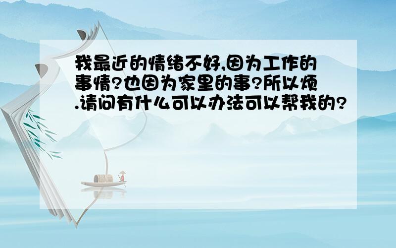 我最近的情绪不好,因为工作的事情?也因为家里的事?所以烦.请问有什么可以办法可以帮我的?