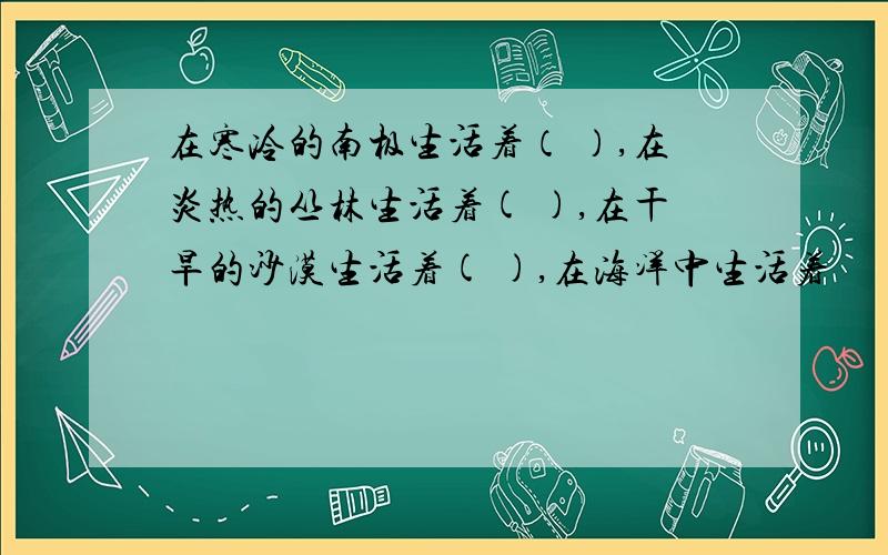 在寒冷的南极生活着（ ）,在炎热的丛林生活着( ),在干旱的沙漠生活着( ),在海洋中生活着