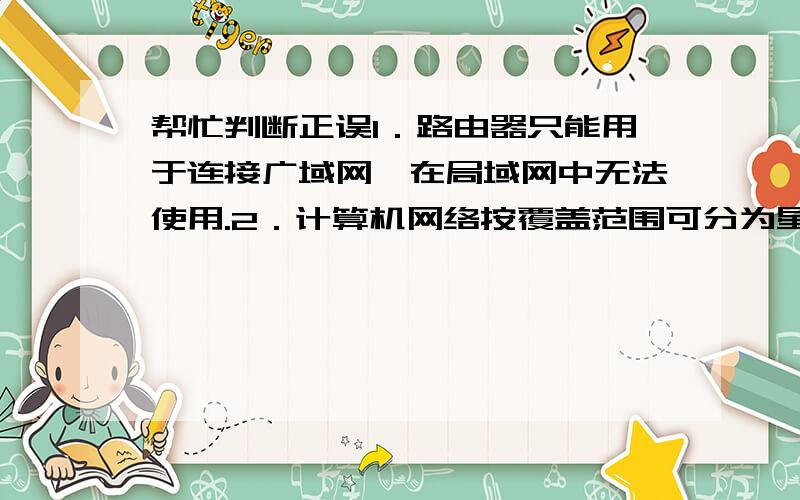 帮忙判断正误1．路由器只能用于连接广域网,在局域网中无法使用.2．计算机网络按覆盖范围可分为星形、总线型、环形、树形、全