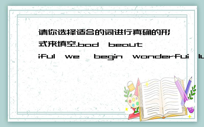 请你选择适合的词进行真确的形式来填空.bad,beautiful,we ,begin,wonderfui,luck,fi