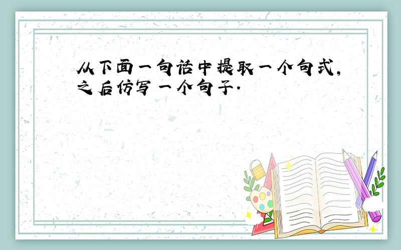 从下面一句话中提取一个句式,之后仿写一个句子.