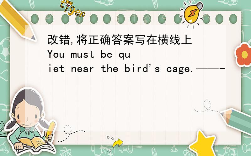 改错,将正确答案写在横线上 You must be quiet near the bird's cage.——-