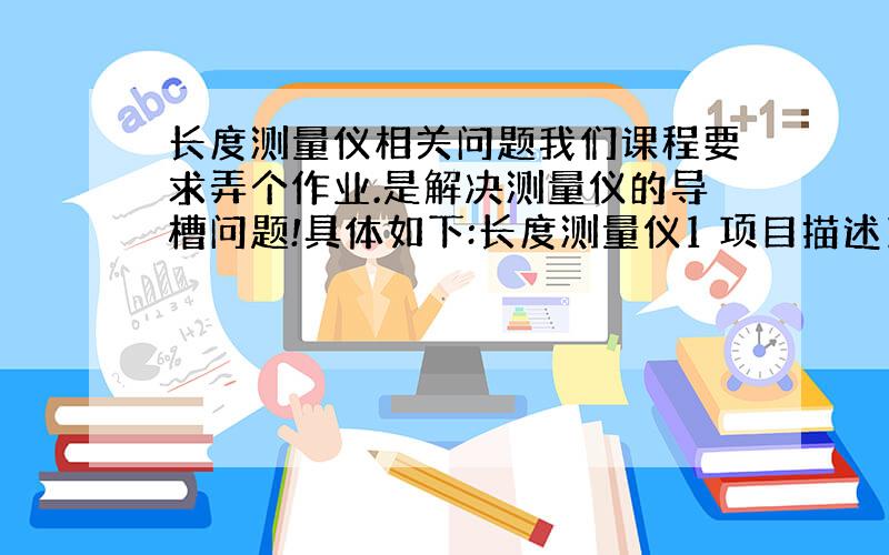 长度测量仪相关问题我们课程要求弄个作业.是解决测量仪的导槽问题!具体如下:长度测量仪1 项目描述1.1 问题初始情境描述