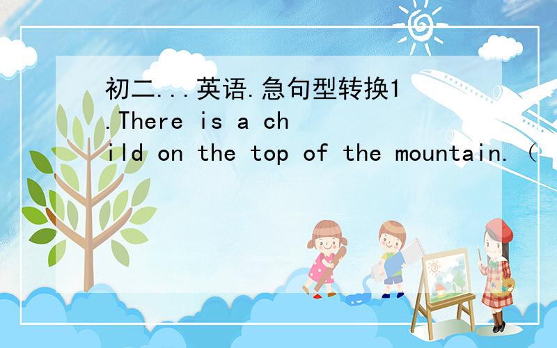 初二...英语.急句型转换1.There is a child on the top of the mountain.（