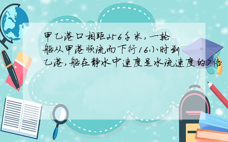 甲乙港口相距256千米,一轮船从甲港顺流而下行16小时到乙港,船在静水中速度是水流速度的7倍