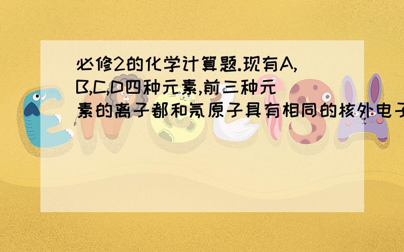 必修2的化学计算题.现有A,B,C,D四种元素,前三种元素的离子都和氖原子具有相同的核外电子排布.A没有正价态的化合物;