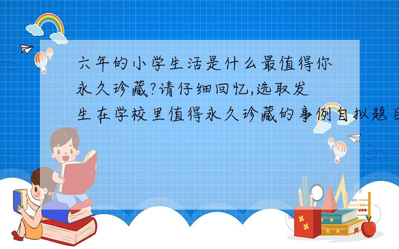 六年的小学生活是什么最值得你永久珍藏?请仔细回忆,选取发生在学校里值得永久珍藏的事例自拟题目写一篇500