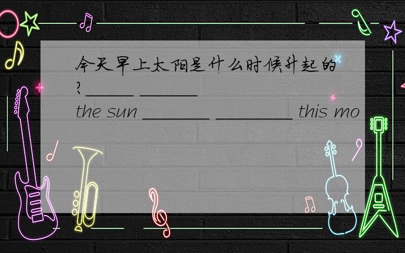 今天早上太阳是什么时候升起的?_____ ______ the sun _______ ________ this mo