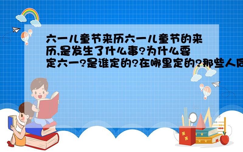 六一儿童节来历六一儿童节的来历,是发生了什么事?为什么要定六一?是谁定的?在哪里定的?那些人同意的?