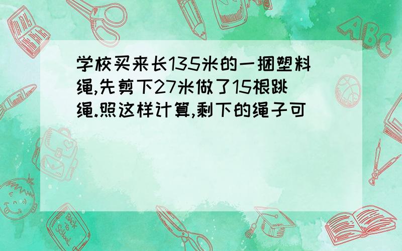 学校买来长135米的一捆塑料绳,先剪下27米做了15根跳绳.照这样计算,剩下的绳子可