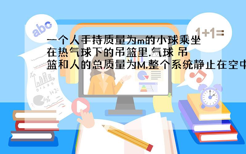 一个人手持质量为m的小球乘坐在热气球下的吊篮里.气球 吊篮和人的总质量为M.整个系统静止在空中.突然