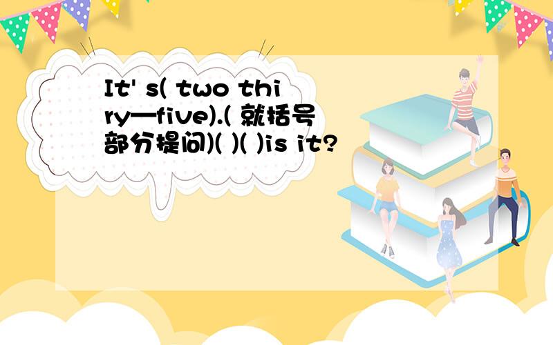 It' s( two thiry—five).( 就括号部分提问)( )( )is it?