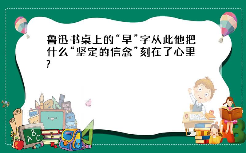 鲁迅书桌上的“早”字从此他把什么“坚定的信念”刻在了心里?