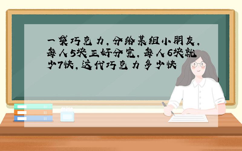 一袋巧克力,分给某组小朋友,每人5块正好分完,每人6块就少7快,这代巧克力多少快