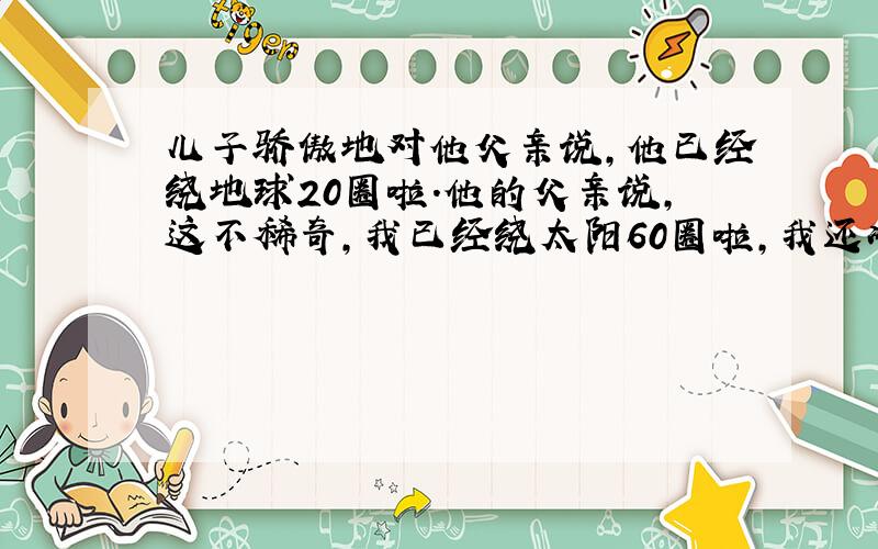 儿子骄傲地对他父亲说,他已经绕地球20圈啦.他的父亲说,这不稀奇,我已经绕太阳60圈啦,我还准备绕几十圈呢!请回答: