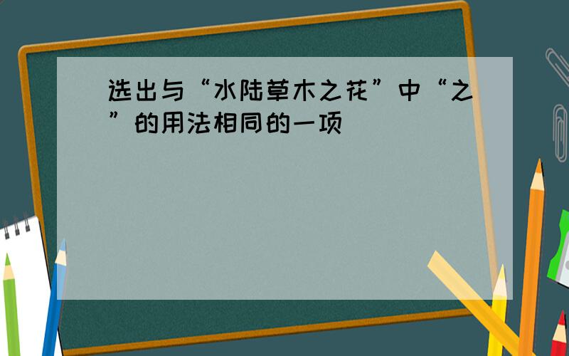 选出与“水陆草木之花”中“之”的用法相同的一项