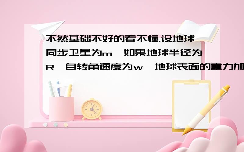 不然基础不好的看不懂.设地球同步卫星为m,如果地球半径为R,自转角速度为w,地球表面的重力加速度为g,则同步卫星（ ）A