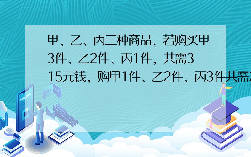 甲、乙、丙三种商品，若购买甲3件、乙2件、丙1件，共需315元钱，购甲1件、乙2件、丙3件共需285元钱，那么购甲、乙、