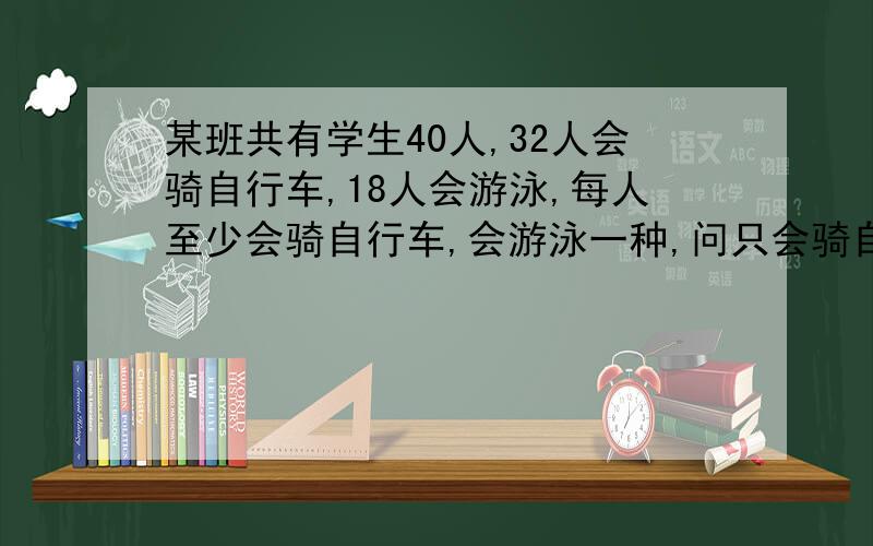 某班共有学生40人,32人会骑自行车,18人会游泳,每人至少会骑自行车,会游泳一种,问只会骑自行车和只会