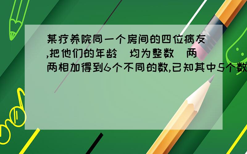 某疗养院同一个房间的四位病友,把他们的年龄(均为整数)两两相加得到6个不同的数,已知其中5个数为：99,113,125,