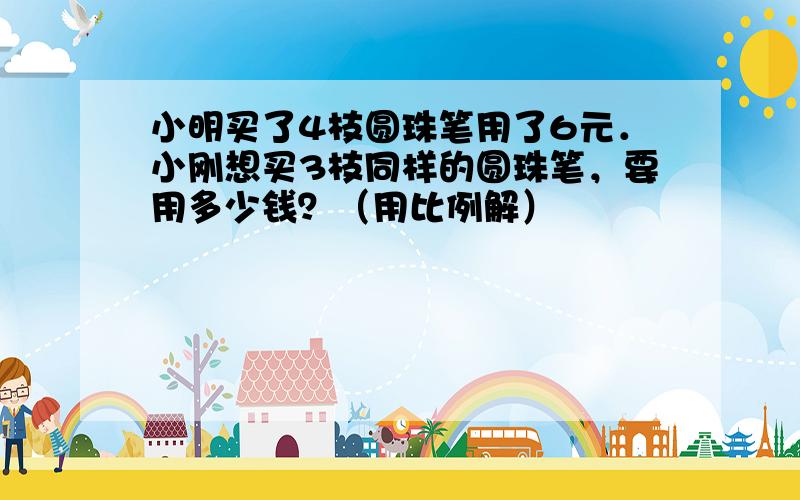 小明买了4枝圆珠笔用了6元．小刚想买3枝同样的圆珠笔，要用多少钱？（用比例解）