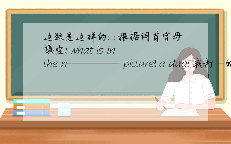 这题是这样的：：根据词首字母填空!what is in the n————— picture?a dag!我打—的地方