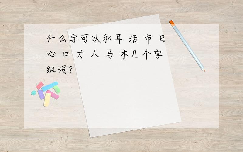 什么字可以和耳 活 市 日 心 口 才 人 马 木几个字组词?