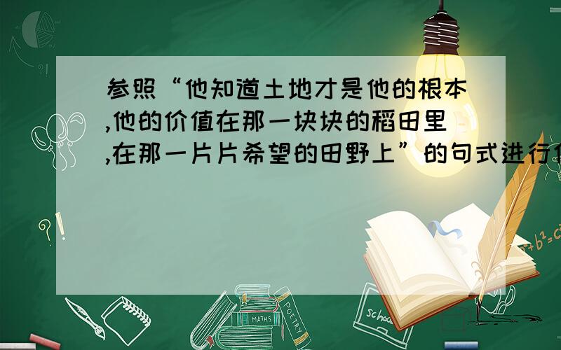 参照“他知道土地才是他的根本,他的价值在那一块块的稻田里,在那一片片希望的田野上”的句式进行仿写.