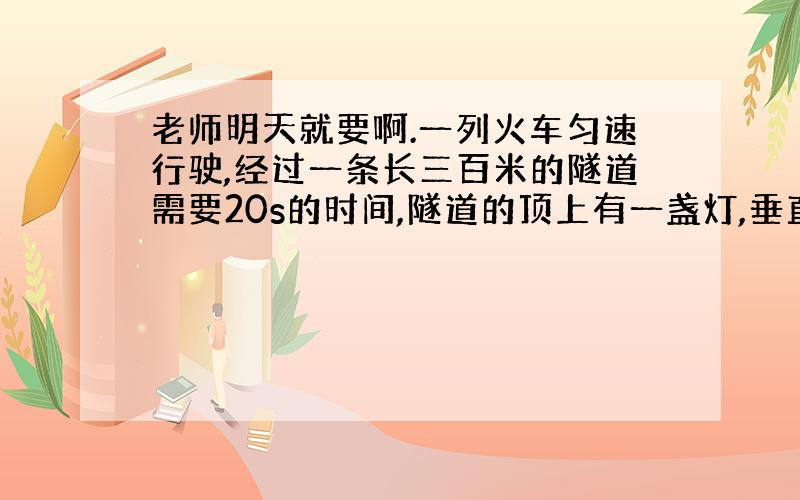 老师明天就要啊.一列火车匀速行驶,经过一条长三百米的隧道需要20s的时间,隧道的顶上有一盏灯,垂直向下发光,灯光照在火车