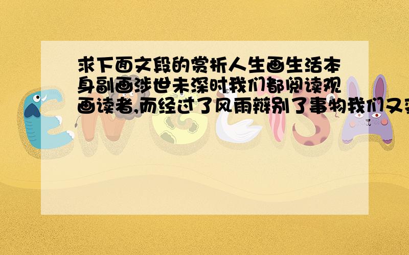 求下面文段的赏析人生画生活本身副画涉世未深时我们都阅读观画读者,而经过了风雨辩别了事物我们又变成书主角各自演译着精彩．幸