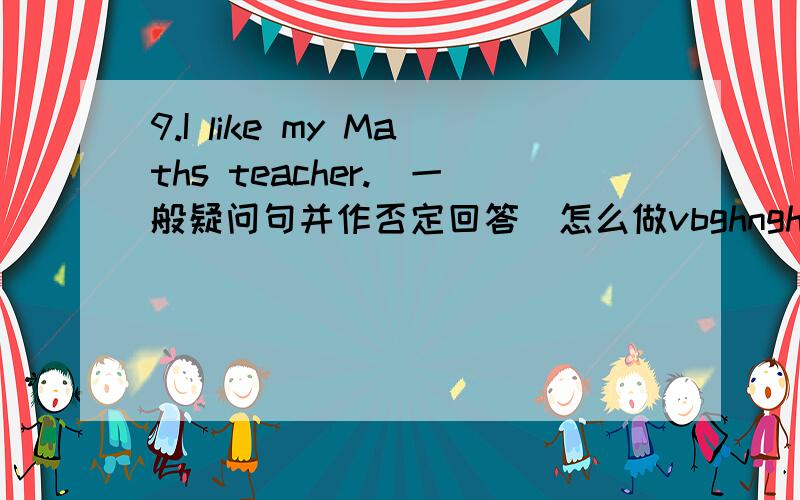 9.I like my Maths teacher.(一般疑问句并作否定回答)怎么做vbghnghngvnvbnvbnv