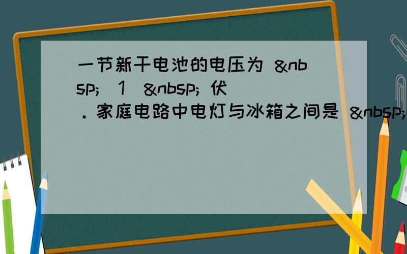 一节新干电池的电压为  （1）  伏。家庭电路中电灯与冰箱之间是  （2）  的