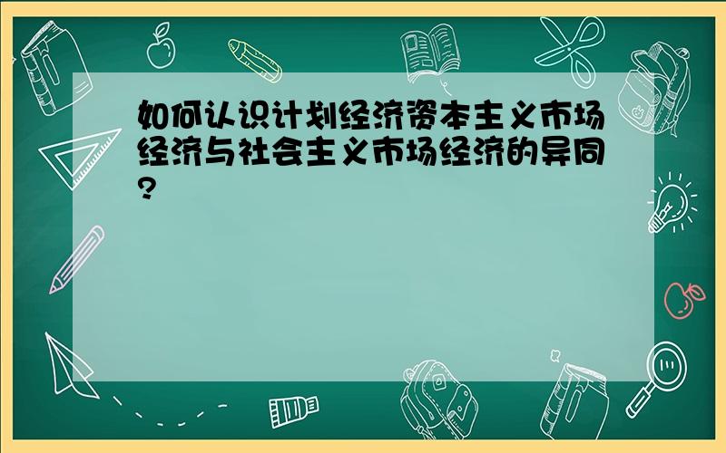 如何认识计划经济资本主义市场经济与社会主义市场经济的异同?