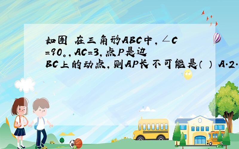 如图 在三角形ABC中,∠C=90°,AC=3,点P是边BC上的动点,则AP长不可能是（ ） A.2.5 B.3 C.4