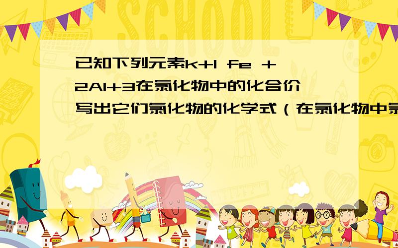 已知下列元素k+1 fe +2Al+3在氯化物中的化合价写出它们氯化物的化学式（在氯化物中氯的化合价是负一