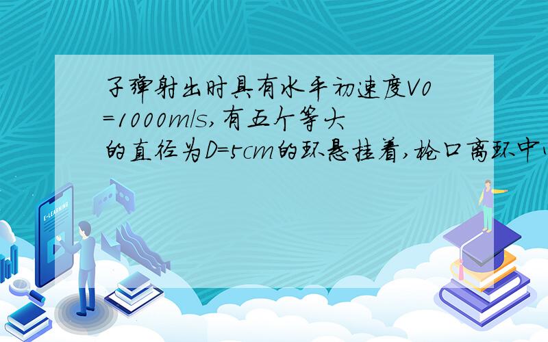 子弹射出时具有水平初速度V0=1000m/s,有五个等大的直径为D=5cm的环悬挂着,枪口离环中心100m ,且与第4个