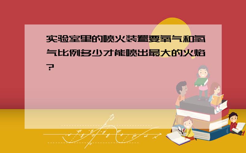 实验室里的喷火装置要氧气和氢气比例多少才能喷出最大的火焰?