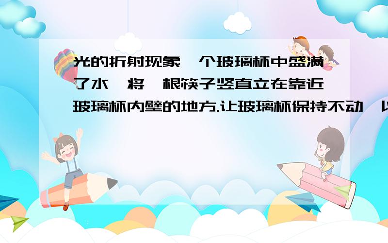 光的折射现象一个玻璃杯中盛满了水,将一根筷子竖直立在靠近玻璃杯内壁的地方.让玻璃杯保持不动,以玻璃杯的重心转动筷子,从水