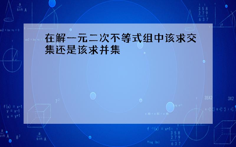 在解一元二次不等式组中该求交集还是该求并集