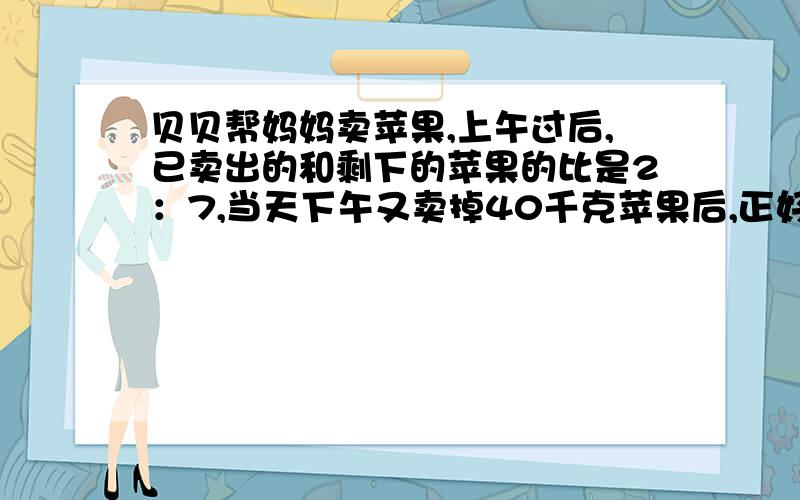 贝贝帮妈妈卖苹果,上午过后,已卖出的和剩下的苹果的比是2：7,当天下午又卖掉40千克苹果后,正好剩下全部苹果的27分之1