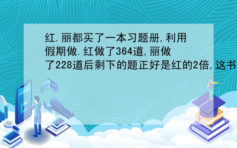 红.丽都买了一本习题册,利用假期做.红做了364道,丽做了228道后剩下的题正好是红的2倍,这书共有几道题