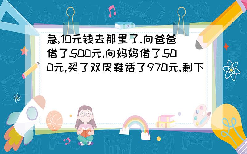 急,10元钱去那里了.向爸爸借了500元,向妈妈借了500元,买了双皮鞋话了970元,剩下