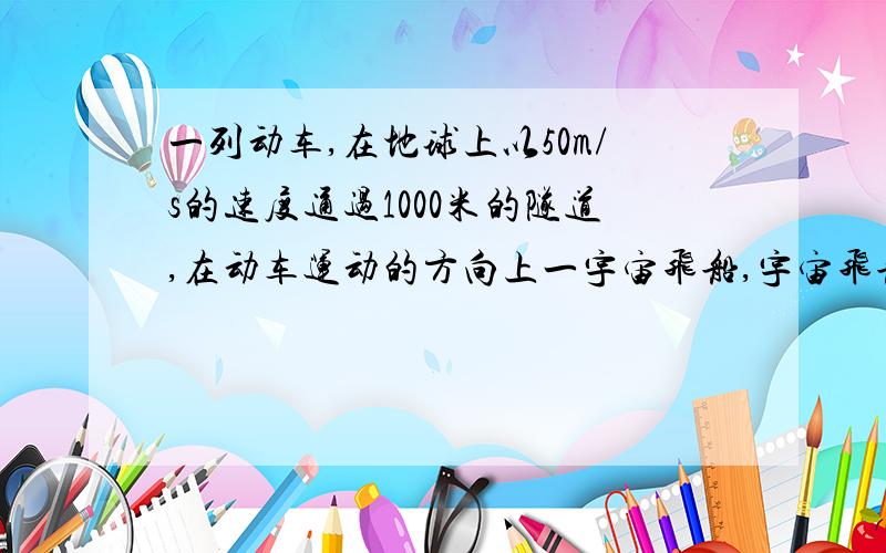 一列动车,在地球上以50m/s的速度通过1000米的隧道,在动车运动的方向上一宇宙飞船,宇宙飞船以0.6c的速度相对地球